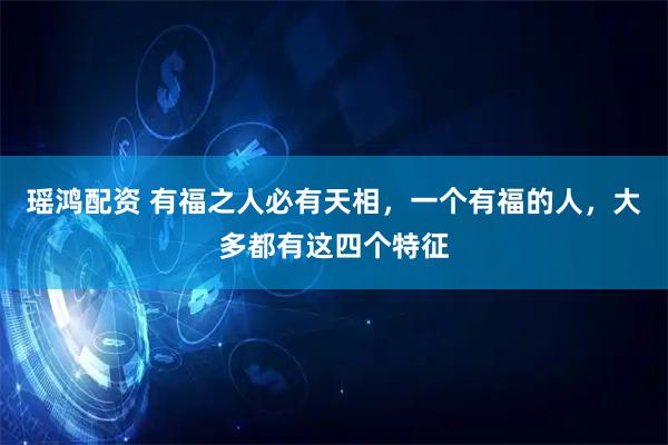 瑶鸿配资 有福之人必有天相，一个有福的人，大多都有这四个特征