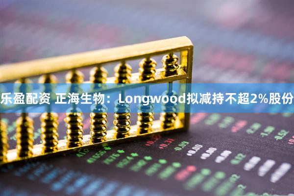 乐盈配资 正海生物：Longwood拟减持不超2%股份