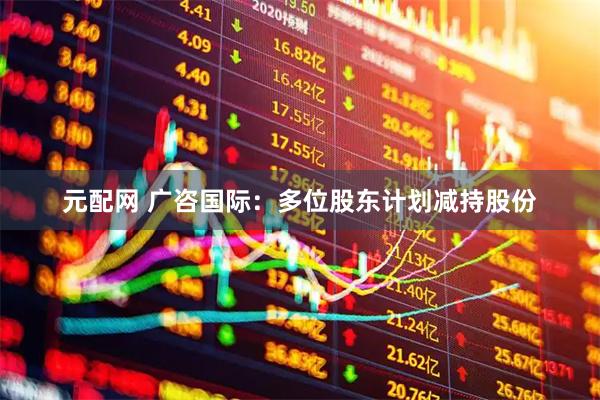 元配网 广咨国际：多位股东计划减持股份