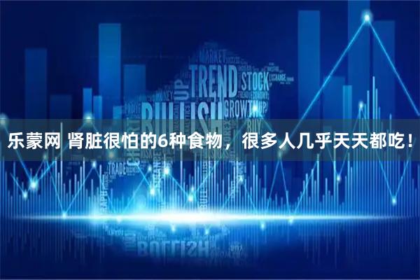 乐蒙网 肾脏很怕的6种食物，很多人几乎天天都吃！