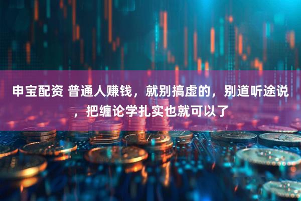 申宝配资 普通人赚钱，就别搞虚的，别道听途说，把缠论学扎实也就可以了