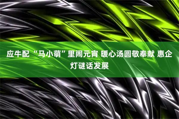 应牛配 “马小萌”里闹元宵 暖心汤圆敬奉献 惠企灯谜话发展