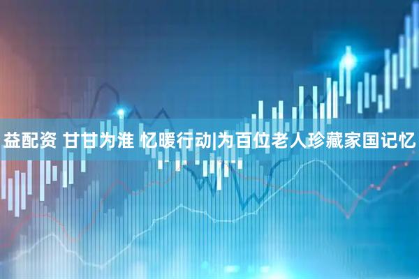 益配资 甘甘为淮 忆暖行动|为百位老人珍藏家国记忆