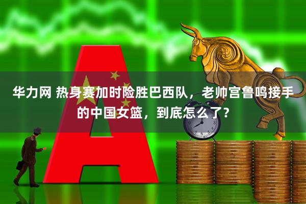 华力网 热身赛加时险胜巴西队，老帅宫鲁鸣接手的中国女篮，到底怎么了？