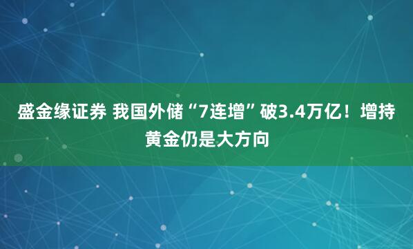 盛金缘证券 我国外储“7连增”破3.4万亿！增持黄金仍是大方向