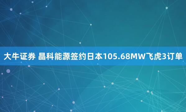 大牛证券 晶科能源签约日本105.68MW飞虎3订单