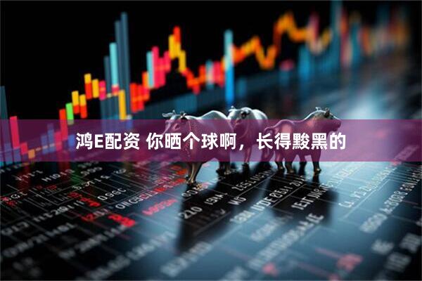 鸿E配资 你晒个球啊，长得黢黑的