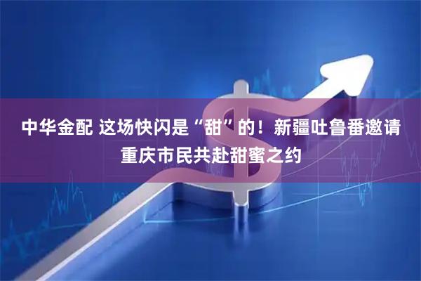 中华金配 这场快闪是“甜”的！新疆吐鲁番邀请重庆市民共赴甜蜜之约