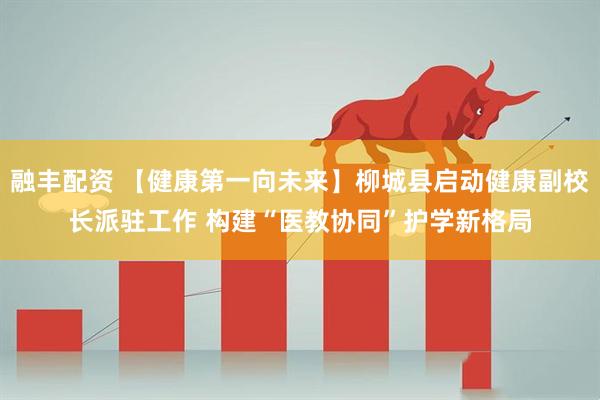 融丰配资 【健康第一向未来】柳城县启动健康副校长派驻工作 构建“医教协同”护学新格局