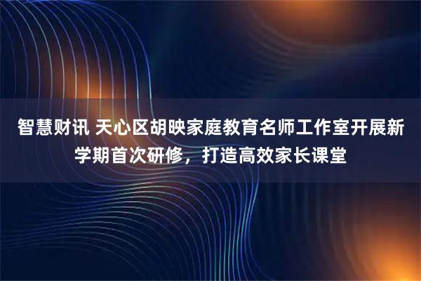 智慧财讯 天心区胡映家庭教育名师工作室开展新学期首次研修，打造高效家长课堂