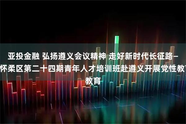 亚投金融 弘扬遵义会议精神 走好新时代长征路——怀柔区第二十四期青年人才培训班赴遵义开展党性教育