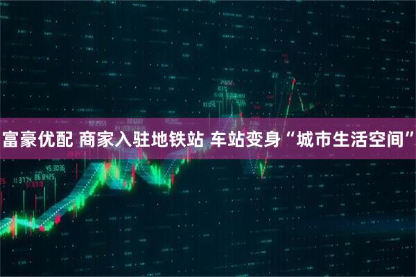 富豪优配 商家入驻地铁站 车站变身“城市生活空间”