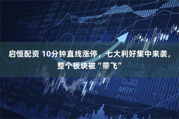 启恒配资 10分钟直线涨停,七大利好集中来袭,整个板块被“带飞”