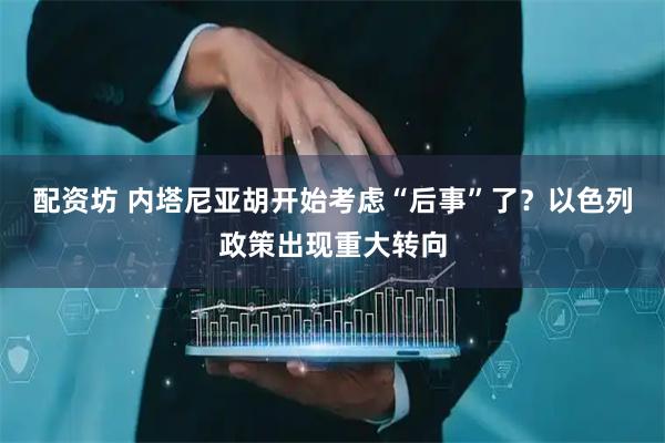 配资坊 内塔尼亚胡开始考虑“后事”了?以色列政策出现重大转向