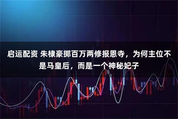 启运配资 朱棣豪掷百万两修报恩寺,为何主位不是马皇后,而是一个神秘妃子