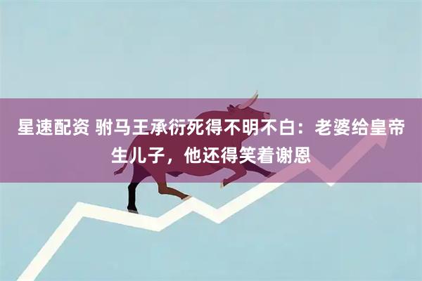 星速配资 驸马王承衍死得不明不白：老婆给皇帝生儿子，他还得笑着谢恩