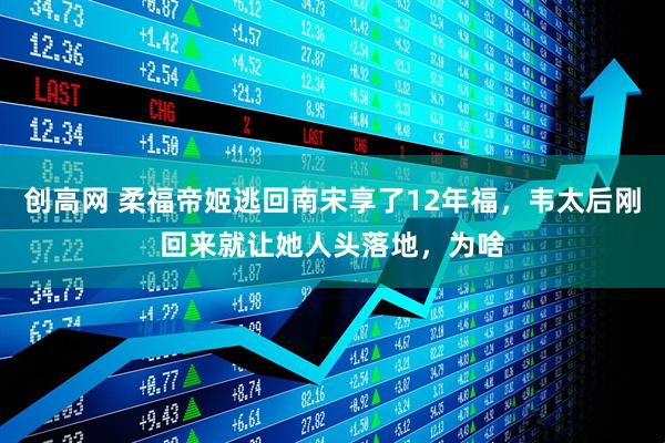 创高网 柔福帝姬逃回南宋享了12年福，韦太后刚回来就让她人头落地，为啥
