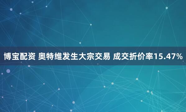 博宝配资 奥特维发生大宗交易 成交折价率15.47%