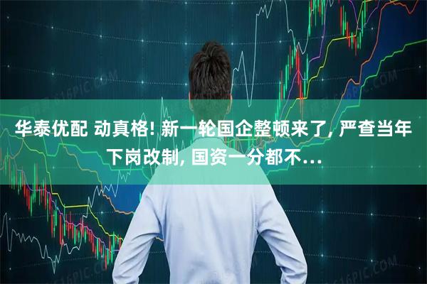 华泰优配 动真格! 新一轮国企整顿来了, 严查当年下岗改制, 国资一分都不…