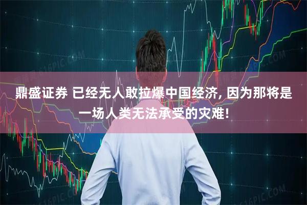 鼎盛证券 已经无人敢拉爆中国经济, 因为那将是一场人类无法承受的灾难!