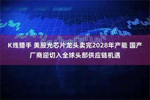 K线猎手 美股光芯片龙头卖完2028年产能 国产厂商迎切入全球头部供应链机遇
