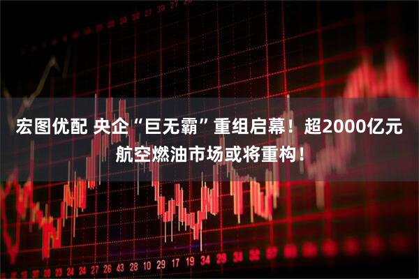 宏图优配 央企“巨无霸”重组启幕！超2000亿元航空燃油市场或将重构！