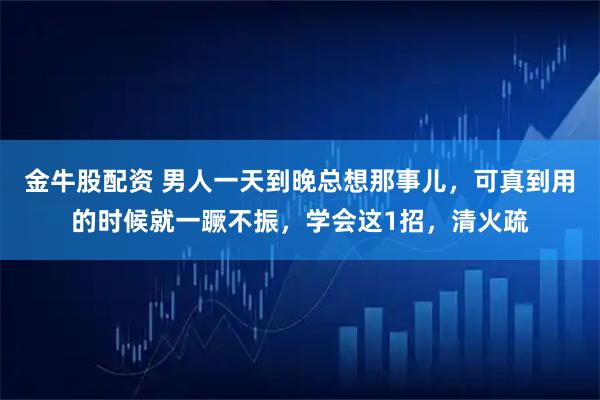 金牛股配资 男人一天到晚总想那事儿，可真到用的时候就一蹶不振，学会这1招，清火疏