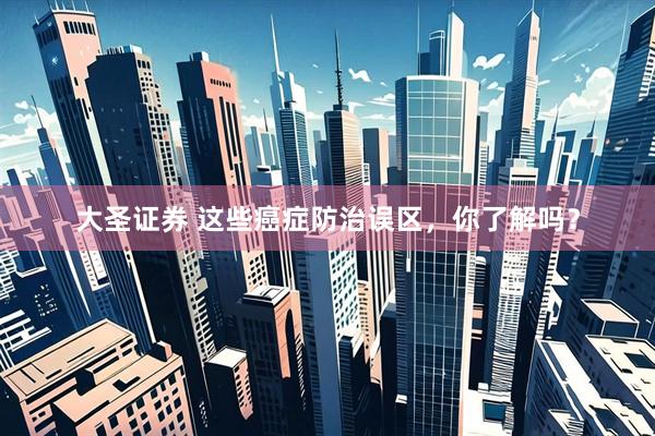 大圣证券 这些癌症防治误区，你了解吗？