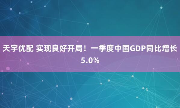 天宇优配 实现良好开局！一季度中国GDP同比增长5.0%