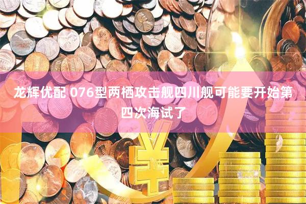 龙辉优配 076型两栖攻击舰四川舰可能要开始第四次海试了