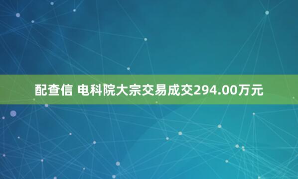 配查信 电科院大宗交易成交294.00万元