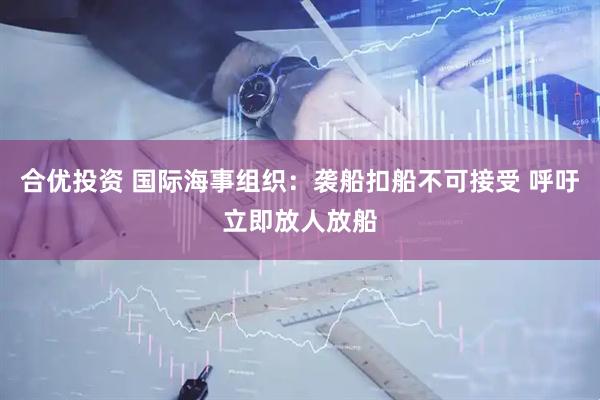 合优投资 国际海事组织：袭船扣船不可接受 呼吁立即放人放船