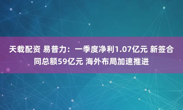 天载配资 易普力：一季度净利1.07亿元 新签合同总额59亿元 海外布局加速推进