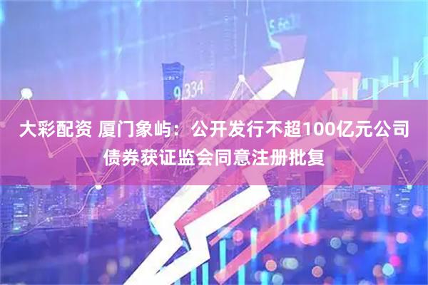 大彩配资 厦门象屿：公开发行不超100亿元公司债券获证监会同意注册批复
