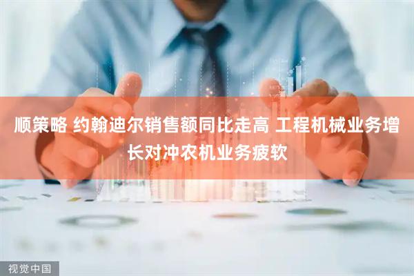 顺策略 约翰迪尔销售额同比走高 工程机械业务增长对冲农机业务疲软