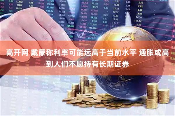 高开网 戴蒙称利率可能远高于当前水平 通胀或高到人们不愿持有长期证券