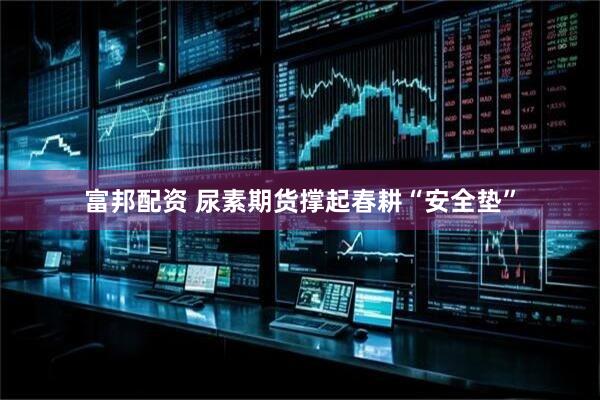 富邦配资 尿素期货撑起春耕“安全垫”