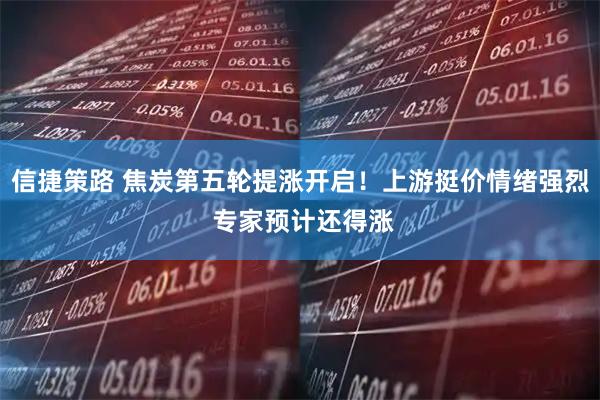 信捷策路 焦炭第五轮提涨开启！上游挺价情绪强烈 专家预计还得涨