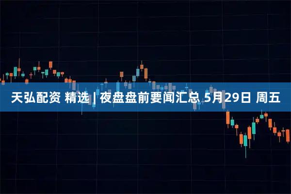 天弘配资 精选 | 夜盘盘前要闻汇总 5月29日 周五