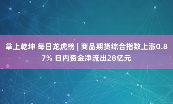 掌上乾坤 每日龙虎榜 | 商品期货综合指数上涨0.87% 日内资金净流出28亿元