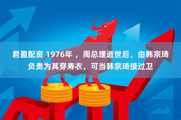 君盈配资 1976年 ，周总理逝世后，由韩宗琦负责为其穿寿衣，可当韩宗琦接过卫