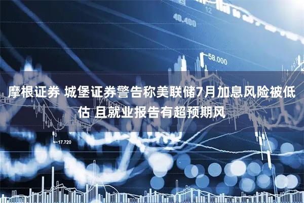 摩根证券 城堡证券警告称美联储7月加息风险被低估 且就业报告有超预期风