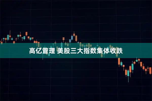 高亿管理 美股三大指数集体收跌