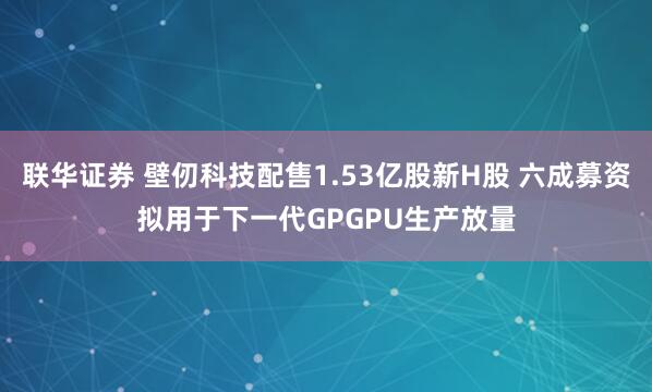 联华证券 壁仞科技配售1.53亿股新H股 六成募资拟用于下一代GPGPU生产放量