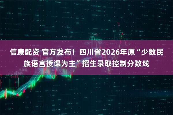 信康配资 官方发布！四川省2026年原“少数民族语言授课为主”招生录取控制分数线