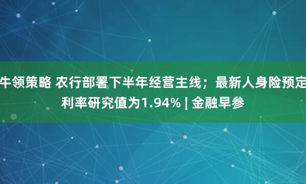 牛领策略 农行部署下半年经营主线；最新人身险预定利率研究值为1.94% | 金融早参
