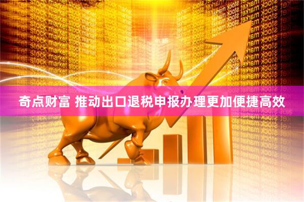 奇点财富 推动出口退税申报办理更加便捷高效