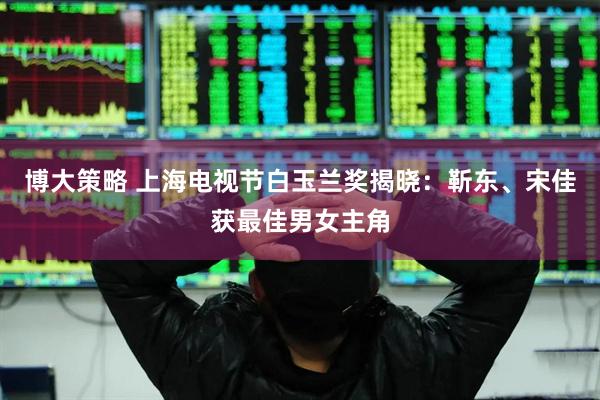 博大策略 上海电视节白玉兰奖揭晓：靳东、宋佳获最佳男女主角