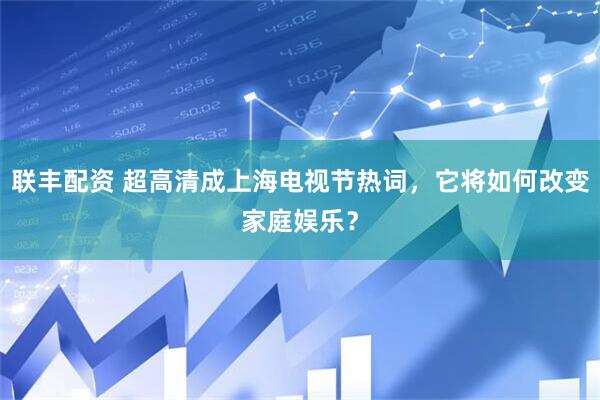 联丰配资 超高清成上海电视节热词，它将如何改变家庭娱乐？