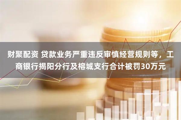 财聚配资 贷款业务严重违反审慎经营规则等，工商银行揭阳分行及榕城支行合计被罚30万元